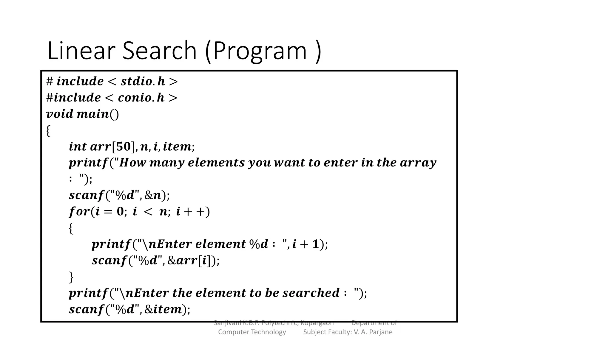 Linear Search (Program )
Sanjivani K.B.P. Polytechnic, Kopargaon Department of
Computer Technology Subject Faculty: V. A. Parjane
# 𝒊𝒏𝒄𝒍𝒖𝒅𝒆 < 𝒔𝒕𝒅𝒊𝒐. 𝒉 >
#𝒊𝒏𝒄𝒍𝒖𝒅𝒆 < 𝒄𝒐𝒏𝒊𝒐. 𝒉 >
𝒗𝒐𝒊𝒅 𝒎𝒂𝒊𝒏()
{
𝒊𝒏𝒕 𝒂𝒓𝒓[𝟓𝟎], 𝒏, 𝒊, 𝒊𝒕𝒆𝒎;
𝒑𝒓𝒊𝒏𝒕𝒇("𝑯𝒐𝒘 𝒎𝒂𝒏𝒚 𝒆𝒍𝒆𝒎𝒆𝒏𝒕𝒔 𝒚𝒐𝒖 𝒘𝒂𝒏𝒕 𝒕𝒐 𝒆𝒏𝒕𝒆𝒓 𝒊𝒏 𝒕𝒉𝒆 𝒂𝒓𝒓𝒂𝒚
∶ ");
𝒔𝒄𝒂𝒏𝒇("%𝒅", &𝒏);
𝒇𝒐𝒓(𝒊 = 𝟎; 𝒊 < 𝒏; 𝒊 + +)
{
𝒑𝒓𝒊𝒏𝒕𝒇("𝒏𝑬𝒏𝒕𝒆𝒓 𝒆𝒍𝒆𝒎𝒆𝒏𝒕 %𝒅 ∶ ", 𝒊 + 𝟏);
𝒔𝒄𝒂𝒏𝒇("%𝒅", &𝒂𝒓𝒓[𝒊]);
}
𝒑𝒓𝒊𝒏𝒕𝒇("𝒏𝑬𝒏𝒕𝒆𝒓 𝒕𝒉𝒆 𝒆𝒍𝒆𝒎𝒆𝒏𝒕 𝒕𝒐 𝒃𝒆 𝒔𝒆𝒂𝒓𝒄𝒉𝒆𝒅 ∶ ");
𝒔𝒄𝒂𝒏𝒇("%𝒅", &𝒊𝒕𝒆𝒎);
 