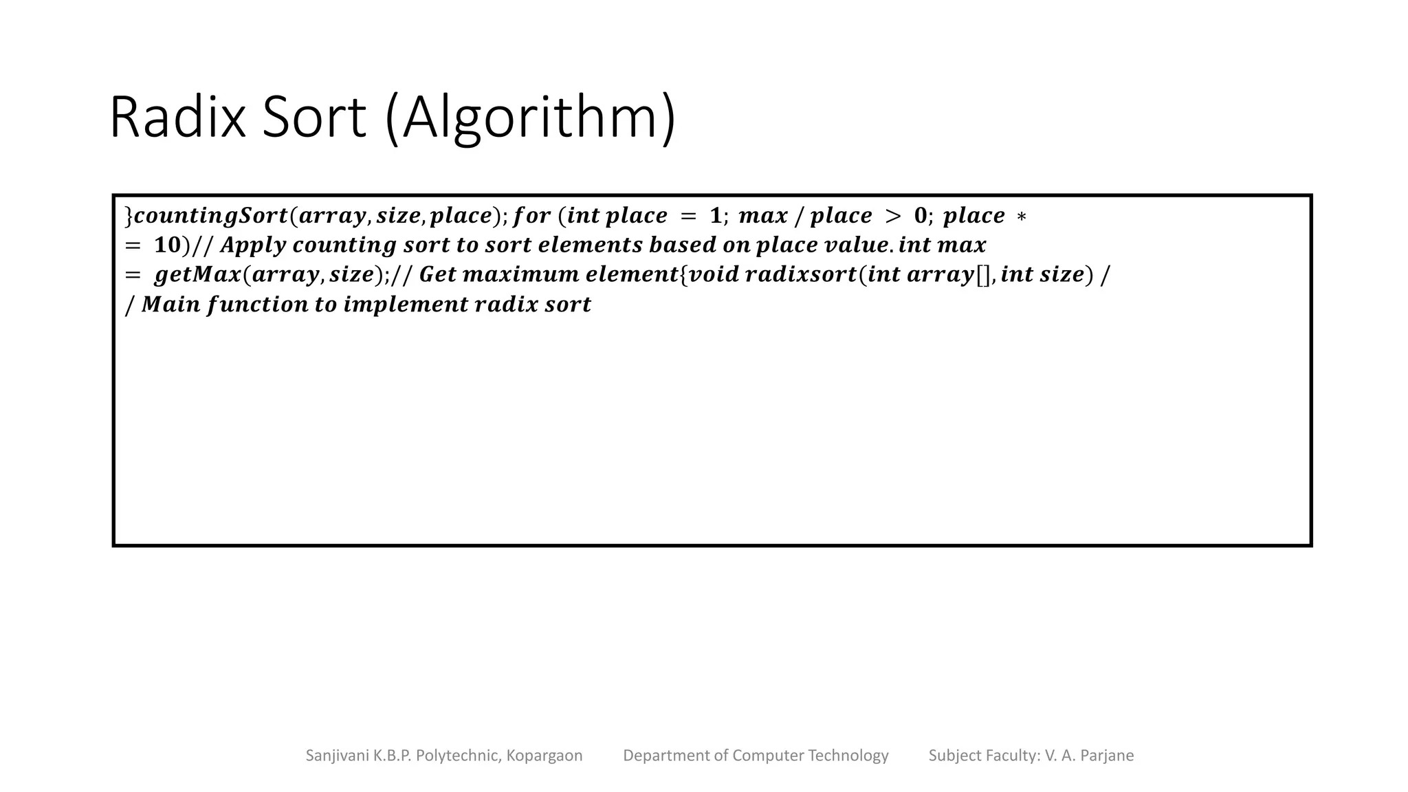 Radix Sort (Algorithm)
Sanjivani K.B.P. Polytechnic, Kopargaon Department of Computer Technology Subject Faculty: V. A. Parjane
}𝒄𝒐𝒖𝒏𝒕𝒊𝒏𝒈𝑺𝒐𝒓𝒕(𝒂𝒓𝒓𝒂𝒚, 𝒔𝒊𝒛𝒆, 𝒑𝒍𝒂𝒄𝒆); 𝒇𝒐𝒓 (𝒊𝒏𝒕 𝒑𝒍𝒂𝒄𝒆 = 𝟏; 𝒎𝒂𝒙 / 𝒑𝒍𝒂𝒄𝒆 > 𝟎; 𝒑𝒍𝒂𝒄𝒆 ∗
= 𝟏𝟎)// 𝑨𝒑𝒑𝒍𝒚 𝒄𝒐𝒖𝒏𝒕𝒊𝒏𝒈 𝒔𝒐𝒓𝒕 𝒕𝒐 𝒔𝒐𝒓𝒕 𝒆𝒍𝒆𝒎𝒆𝒏𝒕𝒔 𝒃𝒂𝒔𝒆𝒅 𝒐𝒏 𝒑𝒍𝒂𝒄𝒆 𝒗𝒂𝒍𝒖𝒆. 𝒊𝒏𝒕 𝒎𝒂𝒙
= 𝒈𝒆𝒕𝑴𝒂𝒙(𝒂𝒓𝒓𝒂𝒚, 𝒔𝒊𝒛𝒆);// 𝑮𝒆𝒕 𝒎𝒂𝒙𝒊𝒎𝒖𝒎 𝒆𝒍𝒆𝒎𝒆𝒏𝒕{𝒗𝒐𝒊𝒅 𝒓𝒂𝒅𝒊𝒙𝒔𝒐𝒓𝒕(𝒊𝒏𝒕 𝒂𝒓𝒓𝒂𝒚[], 𝒊𝒏𝒕 𝒔𝒊𝒛𝒆) /
/ 𝑴𝒂𝒊𝒏 𝒇𝒖𝒏𝒄𝒕𝒊𝒐𝒏 𝒕𝒐 𝒊𝒎𝒑𝒍𝒆𝒎𝒆𝒏𝒕 𝒓𝒂𝒅𝒊𝒙 𝒔𝒐𝒓𝒕
 