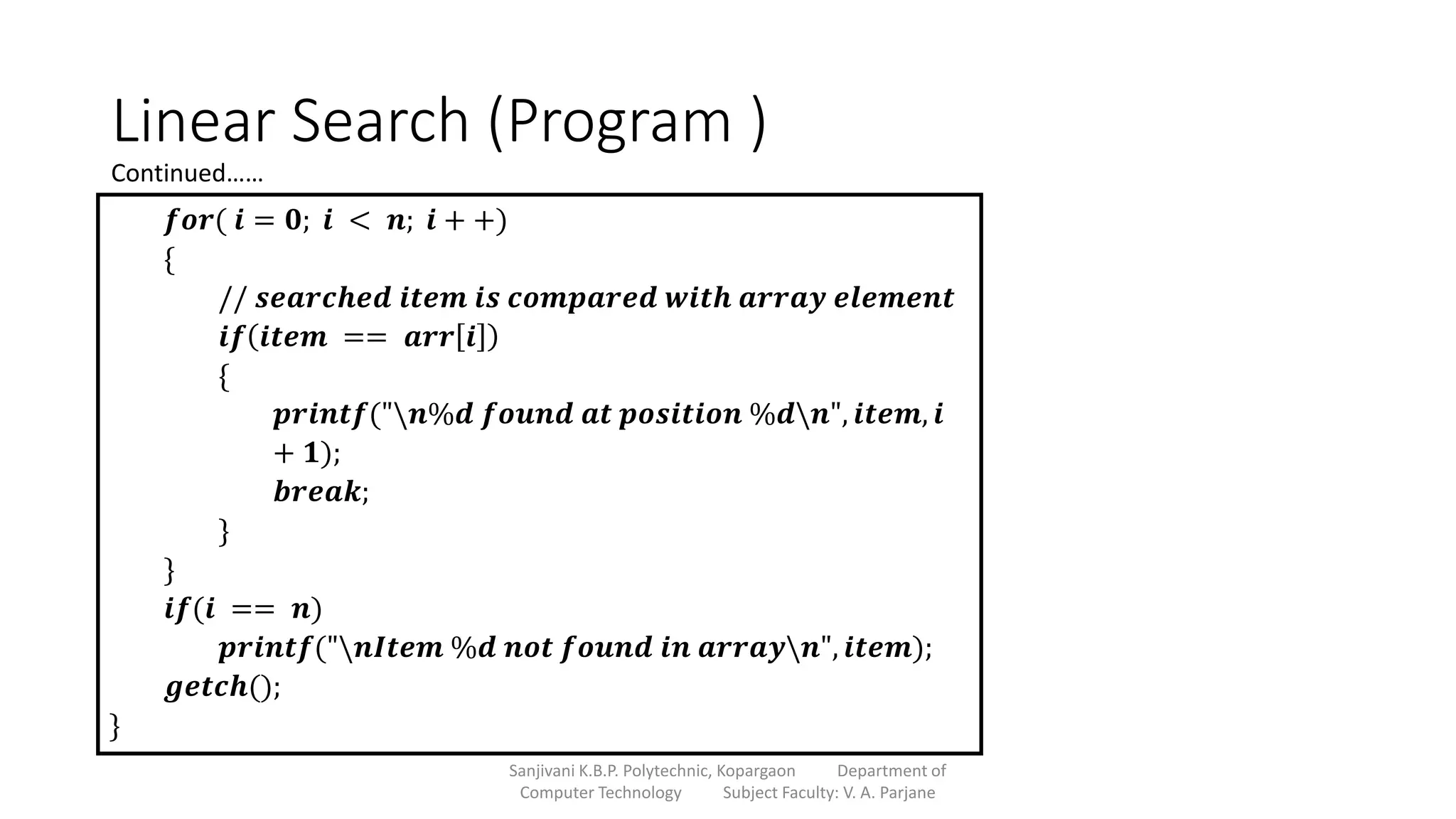 Linear Search (Program )
Sanjivani K.B.P. Polytechnic, Kopargaon Department of
Computer Technology Subject Faculty: V. A. Parjane
𝒇𝒐𝒓( 𝒊 = 𝟎; 𝒊 < 𝒏; 𝒊 + +)
{
// 𝒔𝒆𝒂𝒓𝒄𝒉𝒆𝒅 𝒊𝒕𝒆𝒎 𝒊𝒔 𝒄𝒐𝒎𝒑𝒂𝒓𝒆𝒅 𝒘𝒊𝒕𝒉 𝒂𝒓𝒓𝒂𝒚 𝒆𝒍𝒆𝒎𝒆𝒏𝒕
𝒊𝒇 𝒊𝒕𝒆𝒎 == 𝒂𝒓𝒓 𝒊
{
𝒑𝒓𝒊𝒏𝒕𝒇("𝒏%𝒅 𝒇𝒐𝒖𝒏𝒅 𝒂𝒕 𝒑𝒐𝒔𝒊𝒕𝒊𝒐𝒏 %𝒅𝒏", 𝒊𝒕𝒆𝒎, 𝒊
+ 𝟏);
𝒃𝒓𝒆𝒂𝒌;
}
}
𝒊𝒇(𝒊 == 𝒏)
𝒑𝒓𝒊𝒏𝒕𝒇("𝒏𝑰𝒕𝒆𝒎 %𝒅 𝒏𝒐𝒕 𝒇𝒐𝒖𝒏𝒅 𝒊𝒏 𝒂𝒓𝒓𝒂𝒚𝒏", 𝒊𝒕𝒆𝒎);
𝒈𝒆𝒕𝒄𝒉();
}
Continued……
 