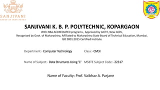 SANJIVANI K. B. P. POLYTECHNIC, KOPARGAON
With NBA ACCREDIATED programs , Approved by AICTE, New Delhi,
Recognized by Govt. of Maharashtra, Affiliated to Maharashtra State Board of Technical Education, Mumbai,
ISO 9001:2015 Certified Institute
Department:- Computer Technology Class:- CM3I
Name of Subject:- Data Structures Using 'C‘ MSBTE Subject Code:- 22317
Name of Faculty: Prof. Vaibhav A. Parjane
 