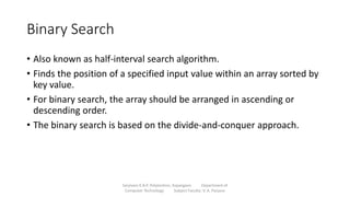 Binary Search
• Also known as half-interval search algorithm.
• Finds the position of a specified input value within an array sorted by
key value.
• For binary search, the array should be arranged in ascending or
descending order.
• The binary search is based on the divide-and-conquer approach.
Sanjivani K.B.P. Polytechnic, Kopargaon Department of
Computer Technology Subject Faculty: V. A. Parjane
 