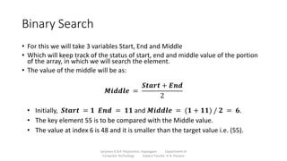 Binary Search
• For this we will take 3 variables Start, End and Middle
• Which will keep track of the status of start, end and middle value of the portion
of the array, in which we will search the element.
• The value of the middle will be as:
Sanjivani K.B.P. Polytechnic, Kopargaon Department of
Computer Technology Subject Faculty: V. A. Parjane
𝑴𝒊𝒅𝒅𝒍𝒆 =
𝑺𝒕𝒂𝒓𝒕 + 𝑬𝒏𝒅
2
• Initially, 𝑺𝒕𝒂𝒓𝒕 = 𝟏 𝑬𝒏𝒅 = 𝟏𝟏 and 𝑴𝒊𝒅𝒅𝒍𝒆 = (𝟏 + 𝟏𝟏) / 𝟐 = 𝟔.
• The key element 55 is to be compared with the Middle value.
• The value at index 6 is 48 and it is smaller than the target value i.e. (55).
 