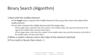 Binary Search (Algorithm)
Sanjivani K.B.P. Polytechnic, Kopargaon Department of
Computer Technology Subject Faculty: V. A. Parjane
1.Start with the middle element:
•If the target value is equal to the middle element of the array, then return the index of the
middle element.
•If not, then compare the middle element with the target value,
•If the target value is greater than the number in the middle index, then pick the elements to the
right of the middle index, and start with Step 1.
•If the target value is less than the number in the middle index, then pick the elements to the left of
the middle index, and start with Step 1.
2.When a match is found, return the index of the element matched.
3.If no match is found, then return -1
 