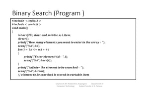 Binary Search (Program )
Sanjivani K.B.P. Polytechnic, Kopargaon Department of
Computer Technology Subject Faculty: V. A. Parjane
#𝒊𝒏𝒄𝒍𝒖𝒅𝒆 < 𝒔𝒕𝒅𝒊𝒐. 𝒉 >
#𝒊𝒏𝒄𝒍𝒖𝒅𝒆 < 𝒄𝒐𝒏𝒊𝒐. 𝒉 >
𝒗𝒐𝒊𝒅 𝒎𝒂𝒊𝒏()
{
𝒊𝒏𝒕 𝒂𝒓𝒓[𝟐𝟎], 𝒔𝒕𝒂𝒓𝒕, 𝒆𝒏𝒅, 𝒎𝒊𝒅𝒅𝒍𝒆, 𝒏, 𝒊, 𝒊𝒕𝒆𝒎;
𝒄𝒍𝒓𝒔𝒄𝒓();
𝒑𝒓𝒊𝒏𝒕𝒇("𝑯𝒐𝒘 𝒎𝒂𝒏𝒚 𝒆𝒍𝒆𝒎𝒆𝒏𝒕𝒔 𝒚𝒐𝒖 𝒘𝒂𝒏𝒕 𝒕𝒐 𝒆𝒏𝒕𝒆𝒓 𝒊𝒏 𝒕𝒉𝒆 𝒂𝒓𝒓𝒂𝒚 ∶ ");
𝒔𝒄𝒂𝒏𝒇("%𝒅", &𝒏);
𝒇𝒐𝒓(𝒊 = 𝟏; 𝒊 <= 𝒏; 𝒊 + +)
{
𝒑𝒓𝒊𝒏𝒕𝒇("𝑬𝒏𝒕𝒆𝒓 𝒆𝒍𝒆𝒎𝒆𝒏𝒕 %𝒅 ∶ ", 𝒊);
𝒔𝒄𝒂𝒏𝒇("%𝒅", &𝒂𝒓𝒓[𝒊]);
}
𝒑𝒓𝒊𝒏𝒕𝒇("𝒏𝑬𝒏𝒕𝒆𝒓 𝒕𝒉𝒆 𝒆𝒍𝒆𝒎𝒆𝒏𝒕 𝒕𝒐 𝒃𝒆 𝒔𝒆𝒂𝒓𝒄𝒉𝒆𝒅 ∶ ");
𝒔𝒄𝒂𝒏𝒇("%𝒅", &𝒊𝒕𝒆𝒎);
// 𝒆𝒍𝒆𝒎𝒆𝒏𝒕 𝒕𝒐 𝒃𝒆 𝒔𝒆𝒂𝒓𝒄𝒉𝒆𝒅 𝒊𝒔 𝒔𝒕𝒐𝒓𝒆𝒅 𝒊𝒏 𝒗𝒂𝒓𝒊𝒂𝒃𝒍𝒆 𝒊𝒕𝒆𝒎
 