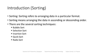 Introduction (Sorting)
• Sorting: Sorting refers to arranging data in a particular format.
• Sorting means arranging the data in ascending or descending order.
• There are the several sorting techniques:
 Bubble Sort
 Selection Sort
 Insertion Sort
 Quick Sort
 Radix Sort
Sanjivani K.B.P. Polytechnic, Kopargaon Department of Computer Technology Subject Faculty: V. A. Parjane
 