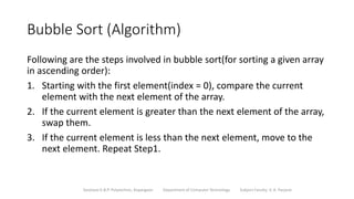 Bubble Sort (Algorithm)
Following are the steps involved in bubble sort(for sorting a given array
in ascending order):
1. Starting with the first element(index = 0), compare the current
element with the next element of the array.
2. If the current element is greater than the next element of the array,
swap them.
3. If the current element is less than the next element, move to the
next element. Repeat Step1.
Sanjivani K.B.P. Polytechnic, Kopargaon Department of Computer Technology Subject Faculty: V. A. Parjane
 