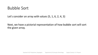 Bubble Sort
Let's consider an array with values {5, 1, 6, 2, 4, 3}
Next, we have a pictorial representation of how bubble sort will sort
the given array.
Sanjivani K.B.P. Polytechnic, Kopargaon Department of Computer Technology Subject Faculty: V. A. Parjane
 