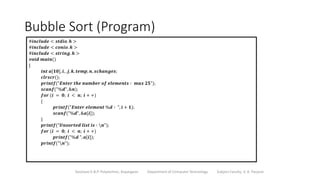 Bubble Sort (Program)
Sanjivani K.B.P. Polytechnic, Kopargaon Department of Computer Technology Subject Faculty: V. A. Parjane
#𝒊𝒏𝒄𝒍𝒖𝒅𝒆 < 𝒔𝒕𝒅𝒊𝒐. 𝒉 >
#𝒊𝒏𝒄𝒍𝒖𝒅𝒆 < 𝒄𝒐𝒏𝒊𝒐. 𝒉 >
#𝒊𝒏𝒄𝒍𝒖𝒅𝒆 < 𝒔𝒕𝒓𝒊𝒏𝒈. 𝒉 >
𝒗𝒐𝒊𝒅 𝒎𝒂𝒊𝒏()
{
𝒊𝒏𝒕 𝒂[𝟏𝟎], 𝒊, , 𝒋, 𝒌, 𝒕𝒆𝒎𝒑, 𝒏, 𝒙𝒄𝒉𝒂𝒏𝒈𝒆𝒔;
𝒄𝒍𝒓𝒔𝒄𝒓();
𝒑𝒓𝒊𝒏𝒕𝒇("𝑬𝒏𝒕𝒆𝒓 𝒕𝒉𝒆 𝒏𝒖𝒎𝒃𝒆𝒓 𝒐𝒇 𝒆𝒍𝒆𝒎𝒆𝒏𝒕𝒔 ∶ 𝒎𝒂𝒙 𝟐𝟓");
𝒔𝒄𝒂𝒏𝒇("%𝒅", &𝒏);
𝒇𝒐𝒓 (𝒊 = 𝟎; 𝒊 < 𝒏; 𝒊 + +)
{
𝒑𝒓𝒊𝒏𝒕𝒇("𝑬𝒏𝒕𝒆𝒓 𝒆𝒍𝒆𝒎𝒆𝒏𝒕 %𝒅 ∶ ", 𝒊 + 𝟏);
𝒔𝒄𝒂𝒏𝒇("%𝒅", &𝒂[𝒊]);
}
𝒑𝒓𝒊𝒏𝒕𝒇("𝑼𝒏𝒔𝒐𝒓𝒕𝒆𝒅 𝒍𝒊𝒔𝒕 𝒊𝒔 ∶ 𝒏");
𝒇𝒐𝒓 (𝒊 = 𝟎; 𝒊 < 𝒏; 𝒊 + +)
𝒑𝒓𝒊𝒏𝒕𝒇("%𝒅 ", 𝒂[𝒊]);
𝒑𝒓𝒊𝒏𝒕𝒇("𝒏");
 