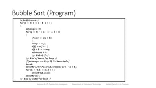Bubble Sort (Program)
Sanjivani K.B.P. Polytechnic, Kopargaon Department of Computer Technology Subject Faculty: V. A. Parjane
/∗ 𝑩𝒖𝒃𝒃𝒍𝒆 𝒔𝒐𝒓𝒕 ∗/
𝒇𝒐𝒓 (𝒊 = 𝟎; 𝒊 < 𝒏 − 𝟏 ; 𝒊 + +)
{
𝒙𝒄𝒉𝒂𝒏𝒈𝒆𝒔 = 𝟎;
𝒇𝒐𝒓 (𝒋 = 𝟎; 𝒋 < 𝒏 − 𝟏 − 𝒊; 𝒋 + +)
{
𝒊𝒇 (𝒂[𝒋] > 𝒂[𝒋 + 𝟏])
{
𝒕𝒆𝒎𝒑 = 𝒂[𝒋];
𝒂[𝒋] = 𝒂[𝒋 + 𝟏];
𝒂[𝒋 + 𝟏] = 𝒕𝒆𝒎𝒑;
𝒙𝒄𝒉𝒂𝒏𝒈𝒆𝒔 + +;
} /∗ 𝑬𝒏𝒅 𝒐𝒇 𝒊𝒇 ∗/
} /∗ 𝑬𝒏𝒅 𝒐𝒇 𝒊𝒏𝒏𝒆𝒓 𝒇𝒐𝒓 𝒍𝒐𝒐𝒑 ∗/
𝒊𝒇(𝒙𝒄𝒉𝒂𝒏𝒈𝒆𝒔 == 𝟎) /∗ 𝑰𝒇 𝒍𝒊𝒔𝒕 𝒊𝒔 𝒔𝒐𝒓𝒕𝒆𝒅 ∗/
𝒃𝒓𝒆𝒂𝒌;
𝒑𝒓𝒊𝒏𝒕𝒇("𝑨𝒇𝒕𝒆𝒓 𝑷𝒂𝒔𝒔 %𝒅 𝒆𝒍𝒆𝒎𝒆𝒏𝒕𝒔 𝒂𝒓𝒆 ∶ ", 𝒊 + 𝟏);
𝒇𝒐𝒓 (𝒌 = 𝟎; 𝒌 < 𝒏; 𝒌 + +)
𝒑𝒓𝒊𝒏𝒕𝒇 %d , 𝒂 𝒌 ;
𝒑𝒓𝒊𝒏𝒕𝒇("𝒏");
} /∗ 𝑬𝒏𝒅 𝒐𝒇 𝒐𝒖𝒕𝒆𝒓 𝒇𝒐𝒓 𝒍𝒐𝒐𝒑 ∗/
 