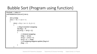 Bubble Sort (Program using function)
Sanjivani K.B.P. Polytechnic, Kopargaon Department of Computer Technology Subject Faculty: V. A. Parjane
#𝒊𝒏𝒄𝒍𝒖𝒅𝒆 < 𝒔𝒕𝒅𝒊𝒐. 𝒉 >
𝒗𝒐𝒊𝒅 𝒃𝒖𝒃𝒃𝒍𝒆𝑺𝒐𝒓𝒕(𝒊𝒏𝒕 𝒂𝒓𝒓[], 𝒊𝒏𝒕 𝒏)
{
𝒊𝒏𝒕 𝒊, 𝒋, 𝒕𝒆𝒎𝒑;
𝒇𝒐𝒓(𝒊 = 𝟎; 𝒊 < 𝒏; 𝒊 + +)
{
𝒇𝒐𝒓(𝒋 = 𝟎; 𝒋 < 𝒏 − 𝒊 − 𝟏; 𝒋 + +)
{
// 𝒇𝒍𝒂𝒈 𝒕𝒐 𝒎𝒐𝒏𝒊𝒕𝒐𝒓 𝒔𝒘𝒂𝒑𝒑𝒊𝒏𝒈
𝒊𝒏𝒕 𝒇𝒍𝒂𝒈 = 𝟎;
𝒊𝒇( 𝒂𝒓𝒓[𝒋] > 𝒂𝒓𝒓[𝒋 + 𝟏])
{
// 𝒆𝒍𝒆𝒎𝒆𝒏𝒕 𝒔𝒘𝒂𝒑𝒑𝒊𝒏𝒈
𝒕𝒆𝒎𝒑 = 𝒂𝒓𝒓[𝒋];
𝒂𝒓𝒓[𝒋] = 𝒂𝒓𝒓[𝒋 + 𝟏];
𝒂𝒓𝒓[𝒋 + 𝟏] = 𝒕𝒆𝒎𝒑;
// 𝒊𝒇 𝒔𝒘𝒂𝒑𝒑𝒊𝒏𝒈 𝒉𝒂𝒑𝒑𝒆𝒏𝒔 𝒖𝒑𝒅𝒂𝒕𝒆 𝒇𝒍𝒂𝒈 𝒕𝒐 𝟏
𝒇𝒍𝒂𝒈 = 𝟏;
}
}
 
