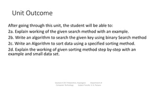 Unit Outcome
After going through this unit, the student will be able to:
2a. Explain working of the given search method with an example.
2b. Write an algorithm to search the given key using binary Search method
2c. Write an Algorithm to sort data using a specified sorting method.
2d. Explain the working of given sorting method step by-step with an
example and small data set.
Sanjivani K.B.P. Polytechnic, Kopargaon Department of
Computer Technology Subject Faculty: V. A. Parjane
 