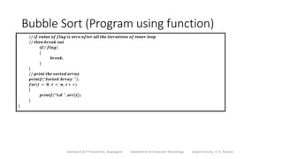 Bubble Sort (Program using function)
Sanjivani K.B.P. Polytechnic, Kopargaon Department of Computer Technology Subject Faculty: V. A. Parjane
// 𝒊𝒇 𝒗𝒂𝒍𝒖𝒆 𝒐𝒇 𝒇𝒍𝒂𝒈 𝒊𝒔 𝒛𝒆𝒓𝒐 𝒂𝒇𝒕𝒆𝒓 𝒂𝒍𝒍 𝒕𝒉𝒆 𝒊𝒕𝒆𝒓𝒂𝒕𝒊𝒐𝒏𝒔 𝒐𝒇 𝒊𝒏𝒏𝒆𝒓 𝒍𝒐𝒐𝒑
// 𝒕𝒉𝒆𝒏 𝒃𝒓𝒆𝒂𝒌 𝒐𝒖𝒕
𝒊𝒇(! 𝒇𝒍𝒂𝒈)
{
𝒃𝒓𝒆𝒂𝒌;
}
}
// 𝒑𝒓𝒊𝒏𝒕 𝒕𝒉𝒆 𝒔𝒐𝒓𝒕𝒆𝒅 𝒂𝒓𝒓𝒂𝒚
𝒑𝒓𝒊𝒏𝒕𝒇("𝑺𝒐𝒓𝒕𝒆𝒅 𝑨𝒓𝒓𝒂𝒚: ");
𝒇𝒐𝒓(𝒊 = 𝟎; 𝒊 < 𝒏; 𝒊 + +)
{
𝒑𝒓𝒊𝒏𝒕𝒇("%𝒅 ", 𝒂𝒓𝒓[𝒊]);
}
}
 