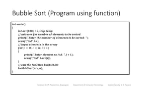 Bubble Sort (Program using function)
Sanjivani K.B.P. Polytechnic, Kopargaon Department of Computer Technology Subject Faculty: V. A. Parjane
𝒊𝒏𝒕 𝒎𝒂𝒊𝒏()
{
𝒊𝒏𝒕 𝒂𝒓𝒓[𝟏𝟎𝟎], 𝒊, 𝒏, 𝒔𝒕𝒆𝒑, 𝒕𝒆𝒎𝒑;
// 𝒂𝒔𝒌 𝒖𝒔𝒆𝒓 𝒇𝒐𝒓 𝒏𝒖𝒎𝒃𝒆𝒓 𝒐𝒇 𝒆𝒍𝒆𝒎𝒆𝒏𝒕𝒔 𝒕𝒐 𝒃𝒆 𝒔𝒐𝒓𝒕𝒆𝒅
𝒑𝒓𝒊𝒏𝒕𝒇("𝑬𝒏𝒕𝒆𝒓 𝒕𝒉𝒆 𝒏𝒖𝒎𝒃𝒆𝒓 𝒐𝒇 𝒆𝒍𝒆𝒎𝒆𝒏𝒕𝒔 𝒕𝒐 𝒃𝒆 𝒔𝒐𝒓𝒕𝒆𝒅: ");
𝒔𝒄𝒂𝒏𝒇("%𝒅", &𝒏);
// 𝒊𝒏𝒑𝒖𝒕 𝒆𝒍𝒆𝒎𝒆𝒏𝒕𝒔 𝒊𝒏 𝒕𝒉𝒆 𝒂𝒓𝒓𝒂𝒚
𝒇𝒐𝒓(𝒊 = 𝟎; 𝒊 < 𝒏; 𝒊 + +)
{
𝒑𝒓𝒊𝒏𝒕𝒇("𝑬𝒏𝒕𝒆𝒓 𝒆𝒍𝒆𝒎𝒆𝒏𝒕 𝒏𝒐. %𝒅: ", 𝒊 + 𝟏);
𝒔𝒄𝒂𝒏𝒇("%𝒅", &𝒂𝒓𝒓[𝒊]);
}
// 𝒄𝒂𝒍𝒍 𝒕𝒉𝒆 𝒇𝒖𝒏𝒄𝒕𝒊𝒐𝒏 𝒃𝒖𝒃𝒃𝒍𝒆𝑺𝒐𝒓𝒕
𝒃𝒖𝒃𝒃𝒍𝒆𝑺𝒐𝒓𝒕(𝒂𝒓𝒓, 𝒏);
}
 