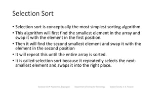 Selection Sort
• Selection sort is conceptually the most simplest sorting algorithm.
• This algorithm will first find the smallest element in the array and
swap it with the element in the first position.
• Then it will find the second smallest element and swap it with the
element in the second position
• It will repeat this until the entire array is sorted.
• It is called selection sort because it repeatedly selects the next-
smallest element and swaps it into the right place.
Sanjivani K.B.P. Polytechnic, Kopargaon Department of Computer Technology Subject Faculty: V. A. Parjane
 
