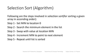 Selection Sort (Algorithm)
Following are the steps involved in selection sort(for sorting a given
array in ascending order):
Step 1 - Set MIN to location 0
Step 2 - Search the minimum element in the list
Step 3 - Swap with value at location MIN
Step 4 - Increment MIN to point to next element
Step 5 - Repeat until list is sorted
Sanjivani K.B.P. Polytechnic, Kopargaon Department of Computer Technology Subject Faculty: V. A. Parjane
 