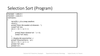 Selection Sort (Program)
Sanjivani K.B.P. Polytechnic, Kopargaon Department of Computer Technology Subject Faculty: V. A. Parjane
#𝒊𝒏𝒄𝒍𝒖𝒅𝒆 < 𝒔𝒕𝒅𝒊𝒐. 𝒉 >
#𝒊𝒏𝒄𝒍𝒖𝒅𝒆 < 𝒄𝒐𝒏𝒊𝒐. 𝒉 >
𝒗𝒐𝒊𝒅 𝒎𝒂𝒊𝒏()
{
𝒊𝒏𝒕 𝒂[𝟐𝟓], 𝒊, , 𝒋, 𝒌, 𝒏, 𝒕𝒆𝒎𝒑, 𝒔𝒎𝒂𝒍𝒍𝒆𝒔𝒕;
𝒄𝒍𝒓𝒔𝒄𝒓();
𝒑𝒓𝒊𝒏𝒕𝒇(“𝑬𝒏𝒕𝒆𝒓 𝒕𝒉𝒆 𝒏𝒖𝒎𝒃𝒆𝒓 𝒐𝒇 𝒆𝒍𝒆𝒎𝒆𝒏𝒕𝒔 ∶ “);
𝒔𝒄𝒂𝒏𝒇(“%𝒅”, &𝒏);
𝒇𝒐𝒓 (𝒊 = 𝟎; 𝒊 < 𝒏; 𝒊 + +)
{
𝒑𝒓𝒊𝒏𝒕𝒇(“𝑬𝒏𝒕𝒆𝒓 𝒆𝒍𝒆𝒎𝒆𝒏𝒕 %𝒅 ∶ “, 𝒊 + 𝟏);
𝒔𝒄𝒂𝒏𝒇(“%𝒅”, &𝒂[𝒊]);
}
/∗ 𝑫𝒊𝒔𝒑𝒍𝒂𝒚 𝒕𝒉𝒆 𝒖𝒏𝒔𝒐𝒓𝒕𝒆𝒅 𝒍𝒊𝒔𝒕 ∗/
𝒑𝒓𝒊𝒏𝒕𝒇(“𝑼𝒏𝒔𝒐𝒓𝒕𝒆𝒅 𝒍𝒊𝒔𝒕 𝒊𝒔 ∶ 𝒏”);
𝒇𝒐𝒓 (𝒊 = 𝟎; 𝒊 < 𝒏; 𝒊 + +)
𝒑𝒓𝒊𝒏𝒕𝒇(“%𝒅 “, 𝒂[𝒊]);
𝒑𝒓𝒊𝒏𝒕𝒇(“𝒏”);
 