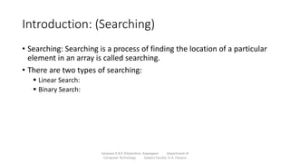 Introduction: (Searching)
• Searching: Searching is a process of finding the location of a particular
element in an array is called searching.
• There are two types of searching:
 Linear Search:
 Binary Search:
Sanjivani K.B.P. Polytechnic, Kopargaon Department of
Computer Technology Subject Faculty: V. A. Parjane
 