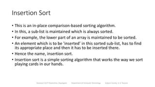 Insertion Sort
• This is an in-place comparison-based sorting algorithm.
• In this, a sub-list is maintained which is always sorted.
• For example, the lower part of an array is maintained to be sorted.
• An element which is to be 'inserted’ in this sorted sub-list, has to find
its appropriate place and then it has to be inserted there.
• Hence the name, insertion sort.
• Insertion sort is a simple sorting algorithm that works the way we sort
playing cards in our hands.
Sanjivani K.B.P. Polytechnic, Kopargaon Department of Computer Technology Subject Faculty: V. A. Parjane
 