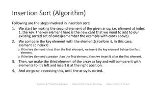 Insertion Sort (Algorithm)
Following are the steps involved in insertion sort:
1. We start by making the second element of the given array, i.e. element at index
1, the key. The key element here is the new card that we need to add to our
existing sorted set of cards(remember the example with cards above).
2. We compare the key element with the element(s) before it, in this case,
element at index 0:
o If the key element is less than the first element, we insert the key element before the first
element.
o If the key element is greater than the first element, then we insert it after the first element.
3. Then, we make the third element of the array as key and will compare it with
elements to it's left and insert it at the right position.
4. And we go on repeating this, until the array is sorted.
Sanjivani K.B.P. Polytechnic, Kopargaon Department of Computer Technology Subject Faculty: V. A. Parjane
 
