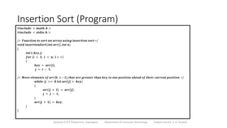 Insertion Sort (Program)
Sanjivani K.B.P. Polytechnic, Kopargaon Department of Computer Technology Subject Faculty: V. A. Parjane
#𝒊𝒏𝒄𝒍𝒖𝒅𝒆 < 𝒎𝒂𝒕𝒉. 𝒉 >
#𝒊𝒏𝒄𝒍𝒖𝒅𝒆 < 𝒔𝒕𝒅𝒊𝒐.𝒉 >
/∗ 𝑭𝒖𝒏𝒄𝒕𝒊𝒐𝒏 𝒕𝒐 𝒔𝒐𝒓𝒕 𝒂𝒏 𝒂𝒓𝒓𝒂𝒚 𝒖𝒔𝒊𝒏𝒈 𝒊𝒏𝒔𝒆𝒓𝒕𝒊𝒐𝒏 𝒔𝒐𝒓𝒕 ∗/
𝒗𝒐𝒊𝒅 𝒊𝒏𝒔𝒆𝒓𝒕𝒊𝒐𝒏𝑺𝒐𝒓𝒕(𝒊𝒏𝒕 𝒂𝒓𝒓[], 𝒊𝒏𝒕 𝒏)
{
𝒊𝒏𝒕 𝒊, 𝒌𝒆𝒚,𝒋;
𝒇𝒐𝒓 𝒊 = 𝟏; 𝒊 < 𝒏; 𝒊 + +
{
𝒌𝒆𝒚 = 𝒂𝒓𝒓[𝒊];
𝒋 = 𝒊 − 𝟏;
/∗ 𝑴𝒐𝒗𝒆 𝒆𝒍𝒆𝒎𝒆𝒏𝒕𝒔 𝒐𝒇 𝒂𝒓𝒓[𝟎. . 𝒊 − 𝟏], 𝒕𝒉𝒂𝒕 𝒂𝒓𝒆 𝒈𝒓𝒆𝒂𝒕𝒆𝒓 𝒕𝒉𝒂𝒏 𝒌𝒆𝒚, 𝒕𝒐 𝒐𝒏𝒆 𝒑𝒐𝒔𝒊𝒕𝒊𝒐𝒏 𝒂𝒉𝒆𝒂𝒅 𝒐𝒇 𝒕𝒉𝒆𝒊𝒓 𝒄𝒖𝒓𝒓𝒆𝒏𝒕 𝒑𝒐𝒔𝒊𝒕𝒊𝒐𝒏 ∗/
𝒘𝒉𝒊𝒍𝒆 𝒋 >= 𝟎 && 𝒂𝒓𝒓 𝒋 > 𝒌𝒆𝒚
{
𝒂𝒓𝒓[𝒋 + 𝟏] = 𝒂𝒓𝒓[𝒋];
𝒋 = 𝒋 − 𝟏;
}
𝒂𝒓𝒓[𝒋 + 𝟏] = 𝒌𝒆𝒚;
}
}
 