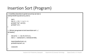 Insertion Sort (Program)
Sanjivani K.B.P. Polytechnic, Kopargaon Department of Computer Technology Subject Faculty: V. A. Parjane
// 𝑨 𝒖𝒕𝒊𝒍𝒊𝒕𝒚 𝒇𝒖𝒏𝒄𝒕𝒊𝒐𝒏 𝒕𝒐 𝒑𝒓𝒊𝒏𝒕 𝒂𝒏 𝒂𝒓𝒓𝒂𝒚 𝒐𝒇 𝒔𝒊𝒛𝒆 𝒏
𝒗𝒐𝒊𝒅 𝒑𝒓𝒊𝒏𝒕𝑨𝒓𝒓𝒂𝒚(𝒊𝒏𝒕 𝒂𝒓𝒓[], 𝒊𝒏𝒕 𝒏)
{
𝒊𝒏𝒕 𝒊;
𝒇𝒐𝒓 (𝒊 = 𝟎; 𝒊 < 𝒏; 𝒊 + +)
𝒑𝒓𝒊𝒏𝒕𝒇("%𝒅 ", 𝒂𝒓𝒓[𝒊]);
𝒑𝒓𝒊𝒏𝒕𝒇("𝒏");
}
/∗ 𝑫𝒓𝒊𝒗𝒆𝒓 𝒑𝒓𝒐𝒈𝒓𝒂𝒎 𝒕𝒐 𝒕𝒆𝒔𝒕 𝒊𝒏𝒔𝒆𝒓𝒕𝒊𝒐𝒏 𝒔𝒐𝒓𝒕 ∗/
𝒊𝒏𝒕 𝒎𝒂𝒊𝒏()
{
𝒊𝒏𝒕 𝒂𝒓𝒓[] = { 𝟏𝟐, 𝟏𝟏, 𝟏𝟑, 𝟓, 𝟔 };
𝒊𝒏𝒕 𝒏 = 𝒔𝒊𝒛𝒆𝒐𝒇(𝒂𝒓𝒓) / 𝒔𝒊𝒛𝒆𝒐𝒇(𝒂𝒓𝒓[𝟎]);
𝒊𝒏𝒔𝒆𝒓𝒕𝒊𝒐𝒏𝑺𝒐𝒓𝒕(𝒂𝒓𝒓, 𝒏);
𝒑𝒓𝒊𝒏𝒕𝑨𝒓𝒓𝒂𝒚(𝒂𝒓𝒓, 𝒏);
𝒓𝒆𝒕𝒖𝒓𝒏 𝟎;
}
 