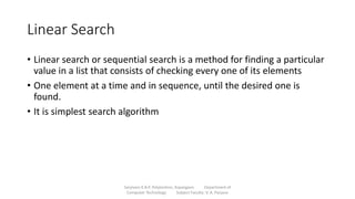 Linear Search
• Linear search or sequential search is a method for finding a particular
value in a list that consists of checking every one of its elements
• One element at a time and in sequence, until the desired one is
found.
• It is simplest search algorithm
Sanjivani K.B.P. Polytechnic, Kopargaon Department of
Computer Technology Subject Faculty: V. A. Parjane
 