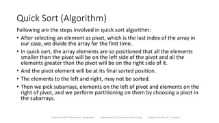 Quick Sort (Algorithm)
Following are the steps involved in quick sort algorithm:
• After selecting an element as pivot, which is the last index of the array in
our case, we divide the array for the first time.
• In quick sort, the array elements are so positioned that all the elements
smaller than the pivot will be on the left side of the pivot and all the
elements greater than the pivot will be on the right side of it.
• And the pivot element will be at its final sorted position.
• The elements to the left and right, may not be sorted.
• Then we pick subarrays, elements on the left of pivot and elements on the
right of pivot, and we perform partitioning on them by choosing a pivot in
the subarrays.
Sanjivani K.B.P. Polytechnic, Kopargaon Department of Computer Technology Subject Faculty: V. A. Parjane
 
