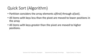 Quick Sort (Algorithm)
• Partition considers the array elements a[first] through a[last].
• All items with keys less than the pivot are moved to lower positions in
the array
• All items with keys greater than the pivot are moved to higher
positions.
Sanjivani K.B.P. Polytechnic, Kopargaon Department of Computer Technology Subject Faculty: V. A. Parjane
 