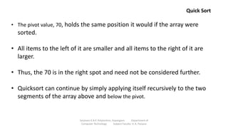 • The pivot value, 70, holds the same position it would if the array were
sorted.
• All items to the left of it are smaller and all items to the right of it are
larger.
• Thus, the 70 is in the right spot and need not be considered further.
• Quicksort can continue by simply applying itself recursively to the two
segments of the array above and below the pivot.
Quick Sort
Sanjivani K.B.P. Polytechnic, Kopargaon Department of
Computer Technology Subject Faculty: V. A. Parjane
 