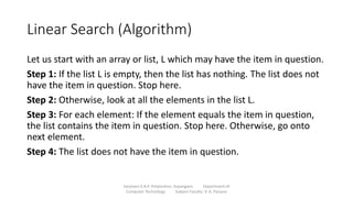 Linear Search (Algorithm)
Let us start with an array or list, L which may have the item in question.
Step 1: If the list L is empty, then the list has nothing. The list does not
have the item in question. Stop here.
Step 2: Otherwise, look at all the elements in the list L.
Step 3: For each element: If the element equals the item in question,
the list contains the item in question. Stop here. Otherwise, go onto
next element.
Step 4: The list does not have the item in question.
Sanjivani K.B.P. Polytechnic, Kopargaon Department of
Computer Technology Subject Faculty: V. A. Parjane
 
