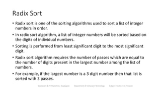 Radix Sort
• Radix sort is one of the sorting algorithms used to sort a list of integer
numbers in order.
• In radix sort algorithm, a list of integer numbers will be sorted based on
the digits of individual numbers.
• Sorting is performed from least significant digit to the most significant
digit.
• Radix sort algorithm requires the number of passes which are equal to
the number of digits present in the largest number among the list of
numbers.
• For example, if the largest number is a 3 digit number then that list is
sorted with 3 passes.
Sanjivani K.B.P. Polytechnic, Kopargaon Department of Computer Technology Subject Faculty: V. A. Parjane
 