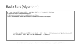 Radix Sort (Algorithm)
Sanjivani K.B.P. Polytechnic, Kopargaon Department of Computer Technology Subject Faculty: V. A. Parjane
𝒊𝒇 = 𝒎𝒂𝒙 (((𝒂𝒓𝒓𝒂𝒚[𝒊] / 𝒑𝒍𝒂𝒄𝒆) % 𝟏𝟎) > 𝒎𝒂𝒙){𝒇𝒐𝒓 (𝒊𝒏𝒕 𝒊 = 𝟏; 𝒊 < 𝒔𝒊𝒛𝒆; 𝒊 + +) 𝒊𝒏𝒕 𝒎𝒂𝒙
= (𝒂𝒓𝒓𝒂𝒚[𝟎] / 𝒑𝒍𝒂𝒄𝒆) % 𝟏𝟎; 𝒊𝒏𝒕 𝒐𝒖𝒕𝒑𝒖𝒕[𝒔𝒊𝒛𝒆
+ 𝟏]; {𝒗𝒐𝒊𝒅 𝒄𝒐𝒖𝒏𝒕𝒊𝒏𝒈𝑺𝒐𝒓𝒕(𝒊𝒏𝒕 𝒂𝒓𝒓𝒂𝒚[], 𝒊𝒏𝒕 𝒔𝒊𝒛𝒆, 𝒊𝒏𝒕 𝒑𝒍𝒂𝒄𝒆) /
/ 𝑼𝒔𝒊𝒏𝒈 𝒄𝒐𝒖𝒏𝒕𝒊𝒏𝒈 𝒔𝒐𝒓𝒕 𝒕𝒐 𝒔𝒐𝒓𝒕 𝒕𝒉𝒆 𝒆𝒍𝒆𝒎𝒆𝒏𝒕𝒔 𝒊𝒏 𝒕𝒉𝒆 𝒃𝒂𝒔𝒊𝒔 𝒐𝒇 𝒔𝒊𝒈𝒏𝒊𝒇𝒊𝒄𝒂𝒏𝒕 𝒑𝒍𝒂𝒄𝒆𝒔
𝒄𝒐𝒖𝒏𝒕[(𝒂𝒓𝒓𝒂𝒚[𝒊] / 𝒑𝒍𝒂𝒄𝒆) % 𝟏𝟎] + +; 𝒇𝒐𝒓 (𝒊𝒏𝒕 𝒊 = 𝟎; 𝒊 < 𝒔𝒊𝒛𝒆; 𝒊 + +)// 𝑪𝒂𝒍𝒄𝒖𝒍𝒂𝒕𝒆 𝒄𝒐𝒖𝒏𝒕 𝒐𝒇 𝒆𝒍𝒆𝒎𝒆𝒏𝒕𝒔𝒄𝒐𝒖𝒏𝒕[𝒊]
= 𝟎; 𝒇𝒐𝒓 (𝒊𝒏𝒕 𝒊 = 𝟎; 𝒊 < 𝒎𝒂𝒙; + +𝒊)𝒊𝒏𝒕 𝒄𝒐𝒖𝒏𝒕[𝒎𝒂𝒙 + 𝟏]; }𝒂𝒓𝒓𝒂𝒚[𝒊];
 
