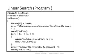 Linear Search (Program )
Sanjivani K.B.P. Polytechnic, Kopargaon Department of
Computer Technology Subject Faculty: V. A. Parjane
# 𝒊𝒏𝒄𝒍𝒖𝒅𝒆 < 𝒔𝒕𝒅𝒊𝒐. 𝒉 >
#𝒊𝒏𝒄𝒍𝒖𝒅𝒆 < 𝒄𝒐𝒏𝒊𝒐. 𝒉 >
𝒗𝒐𝒊𝒅 𝒎𝒂𝒊𝒏()
{
𝒊𝒏𝒕 𝒂𝒓𝒓[𝟓𝟎], 𝒏, 𝒊, 𝒊𝒕𝒆𝒎;
𝒑𝒓𝒊𝒏𝒕𝒇("𝑯𝒐𝒘 𝒎𝒂𝒏𝒚 𝒆𝒍𝒆𝒎𝒆𝒏𝒕𝒔 𝒚𝒐𝒖 𝒘𝒂𝒏𝒕 𝒕𝒐 𝒆𝒏𝒕𝒆𝒓 𝒊𝒏 𝒕𝒉𝒆 𝒂𝒓𝒓𝒂𝒚
∶ ");
𝒔𝒄𝒂𝒏𝒇("%𝒅", &𝒏);
𝒇𝒐𝒓(𝒊 = 𝟎; 𝒊 < 𝒏; 𝒊 + +)
{
𝒑𝒓𝒊𝒏𝒕𝒇("𝒏𝑬𝒏𝒕𝒆𝒓 𝒆𝒍𝒆𝒎𝒆𝒏𝒕 %𝒅 ∶ ", 𝒊 + 𝟏);
𝒔𝒄𝒂𝒏𝒇("%𝒅", &𝒂𝒓𝒓[𝒊]);
}
𝒑𝒓𝒊𝒏𝒕𝒇("𝒏𝑬𝒏𝒕𝒆𝒓 𝒕𝒉𝒆 𝒆𝒍𝒆𝒎𝒆𝒏𝒕 𝒕𝒐 𝒃𝒆 𝒔𝒆𝒂𝒓𝒄𝒉𝒆𝒅 ∶ ");
𝒔𝒄𝒂𝒏𝒇("%𝒅", &𝒊𝒕𝒆𝒎);
 