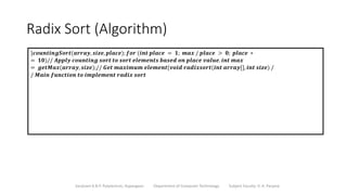 Radix Sort (Algorithm)
Sanjivani K.B.P. Polytechnic, Kopargaon Department of Computer Technology Subject Faculty: V. A. Parjane
}𝒄𝒐𝒖𝒏𝒕𝒊𝒏𝒈𝑺𝒐𝒓𝒕(𝒂𝒓𝒓𝒂𝒚, 𝒔𝒊𝒛𝒆, 𝒑𝒍𝒂𝒄𝒆); 𝒇𝒐𝒓 (𝒊𝒏𝒕 𝒑𝒍𝒂𝒄𝒆 = 𝟏; 𝒎𝒂𝒙 / 𝒑𝒍𝒂𝒄𝒆 > 𝟎; 𝒑𝒍𝒂𝒄𝒆 ∗
= 𝟏𝟎)// 𝑨𝒑𝒑𝒍𝒚 𝒄𝒐𝒖𝒏𝒕𝒊𝒏𝒈 𝒔𝒐𝒓𝒕 𝒕𝒐 𝒔𝒐𝒓𝒕 𝒆𝒍𝒆𝒎𝒆𝒏𝒕𝒔 𝒃𝒂𝒔𝒆𝒅 𝒐𝒏 𝒑𝒍𝒂𝒄𝒆 𝒗𝒂𝒍𝒖𝒆. 𝒊𝒏𝒕 𝒎𝒂𝒙
= 𝒈𝒆𝒕𝑴𝒂𝒙(𝒂𝒓𝒓𝒂𝒚, 𝒔𝒊𝒛𝒆);// 𝑮𝒆𝒕 𝒎𝒂𝒙𝒊𝒎𝒖𝒎 𝒆𝒍𝒆𝒎𝒆𝒏𝒕{𝒗𝒐𝒊𝒅 𝒓𝒂𝒅𝒊𝒙𝒔𝒐𝒓𝒕(𝒊𝒏𝒕 𝒂𝒓𝒓𝒂𝒚[], 𝒊𝒏𝒕 𝒔𝒊𝒛𝒆) /
/ 𝑴𝒂𝒊𝒏 𝒇𝒖𝒏𝒄𝒕𝒊𝒐𝒏 𝒕𝒐 𝒊𝒎𝒑𝒍𝒆𝒎𝒆𝒏𝒕 𝒓𝒂𝒅𝒊𝒙 𝒔𝒐𝒓𝒕
 