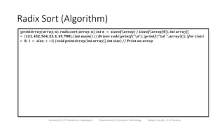 Radix Sort (Algorithm)
Sanjivani K.B.P. Polytechnic, Kopargaon Department of Computer Technology Subject Faculty: V. A. Parjane
}𝒑𝒓𝒊𝒏𝒕𝑨𝒓𝒓𝒂𝒚(𝒂𝒓𝒓𝒂𝒚, 𝒏); 𝒓𝒂𝒅𝒊𝒙𝒔𝒐𝒓𝒕(𝒂𝒓𝒓𝒂𝒚, 𝒏); 𝒊𝒏𝒕 𝒏 = 𝒔𝒊𝒛𝒆𝒐𝒇(𝒂𝒓𝒓𝒂𝒚) / 𝒔𝒊𝒛𝒆𝒐𝒇(𝒂𝒓𝒓𝒂𝒚[𝟎]); 𝒊𝒏𝒕 𝒂𝒓𝒓𝒂𝒚[]
= {𝟏𝟐𝟏, 𝟒𝟑𝟐, 𝟓𝟔𝟒, 𝟐𝟑, 𝟏, 𝟒𝟓, 𝟕𝟖𝟖}; {𝒊𝒏𝒕 𝒎𝒂𝒊𝒏() // 𝑫𝒓𝒊𝒗𝒆𝒓 𝒄𝒐𝒅𝒆}𝒑𝒓𝒊𝒏𝒕𝒇("𝒏"); }𝒑𝒓𝒊𝒏𝒕𝒇("%𝒅 ", 𝒂𝒓𝒓𝒂𝒚[𝒊]); {𝒇𝒐𝒓 (𝒊𝒏𝒕 𝒊
= 𝟎; 𝒊 < 𝒔𝒊𝒛𝒆; + +𝒊) {𝒗𝒐𝒊𝒅 𝒑𝒓𝒊𝒏𝒕𝑨𝒓𝒓𝒂𝒚(𝒊𝒏𝒕 𝒂𝒓𝒓𝒂𝒚[], 𝒊𝒏𝒕 𝒔𝒊𝒛𝒆) // 𝑷𝒓𝒊𝒏𝒕 𝒂𝒏 𝒂𝒓𝒓𝒂𝒚
 