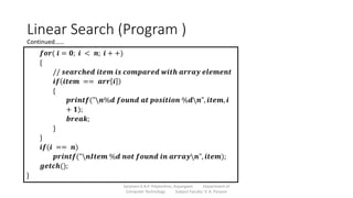 Linear Search (Program )
Sanjivani K.B.P. Polytechnic, Kopargaon Department of
Computer Technology Subject Faculty: V. A. Parjane
𝒇𝒐𝒓( 𝒊 = 𝟎; 𝒊 < 𝒏; 𝒊 + +)
{
// 𝒔𝒆𝒂𝒓𝒄𝒉𝒆𝒅 𝒊𝒕𝒆𝒎 𝒊𝒔 𝒄𝒐𝒎𝒑𝒂𝒓𝒆𝒅 𝒘𝒊𝒕𝒉 𝒂𝒓𝒓𝒂𝒚 𝒆𝒍𝒆𝒎𝒆𝒏𝒕
𝒊𝒇 𝒊𝒕𝒆𝒎 == 𝒂𝒓𝒓 𝒊
{
𝒑𝒓𝒊𝒏𝒕𝒇("𝒏%𝒅 𝒇𝒐𝒖𝒏𝒅 𝒂𝒕 𝒑𝒐𝒔𝒊𝒕𝒊𝒐𝒏 %𝒅𝒏", 𝒊𝒕𝒆𝒎, 𝒊
+ 𝟏);
𝒃𝒓𝒆𝒂𝒌;
}
}
𝒊𝒇(𝒊 == 𝒏)
𝒑𝒓𝒊𝒏𝒕𝒇("𝒏𝑰𝒕𝒆𝒎 %𝒅 𝒏𝒐𝒕 𝒇𝒐𝒖𝒏𝒅 𝒊𝒏 𝒂𝒓𝒓𝒂𝒚𝒏", 𝒊𝒕𝒆𝒎);
𝒈𝒆𝒕𝒄𝒉();
}
Continued……
 