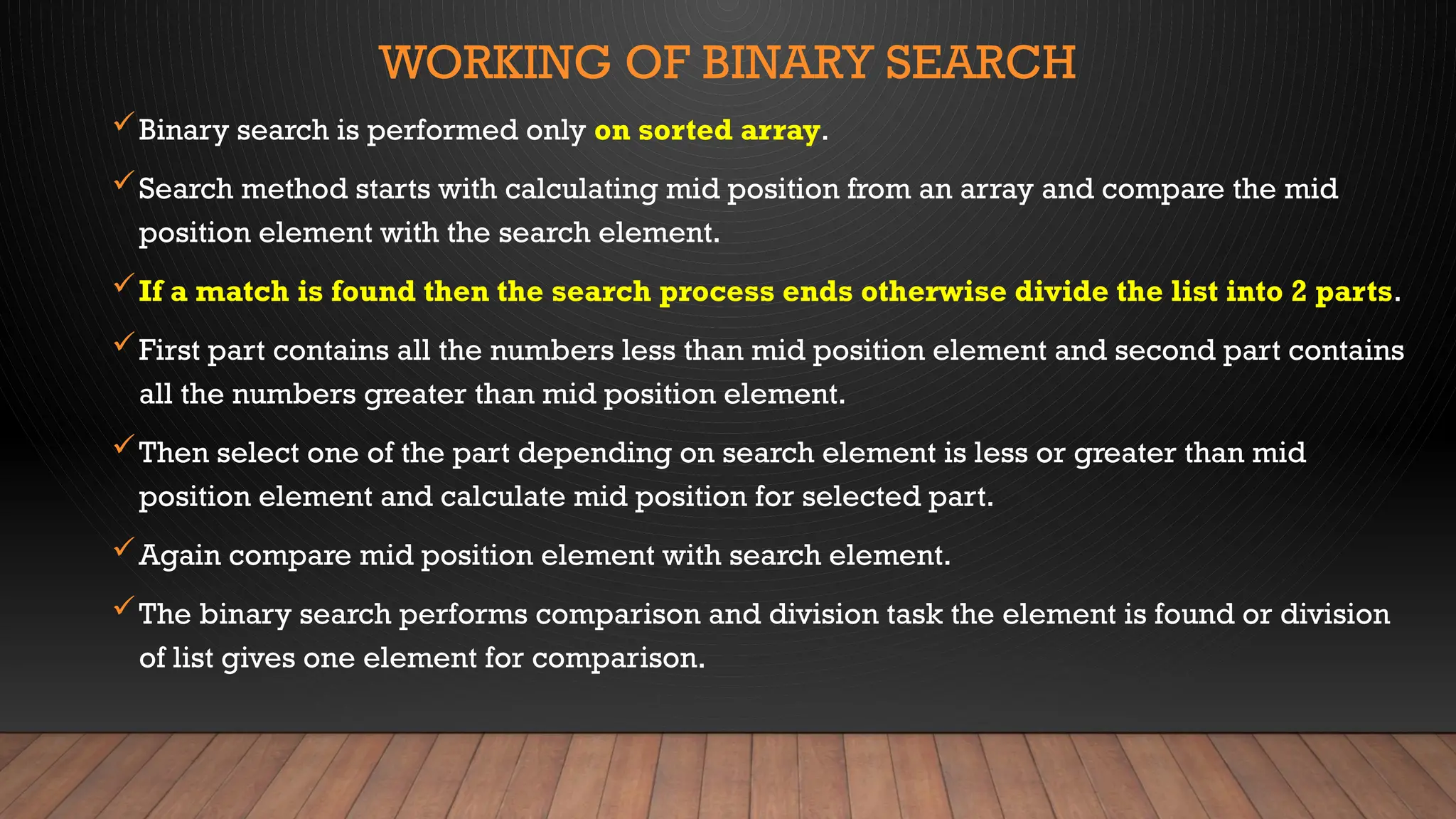 WORKING OF BINARY SEARCH
Binary search is performed only on sorted array.
Search method starts with calculating mid position from an array and compare the mid
position element with the search element.
If a match is found then the search process ends otherwise divide the list into 2 parts.
First part contains all the numbers less than mid position element and second part contains
all the numbers greater than mid position element.
Then select one of the part depending on search element is less or greater than mid
position element and calculate mid position for selected part.
Again compare mid position element with search element.
The binary search performs comparison and division task the element is found or division
of list gives one element for comparison.
 