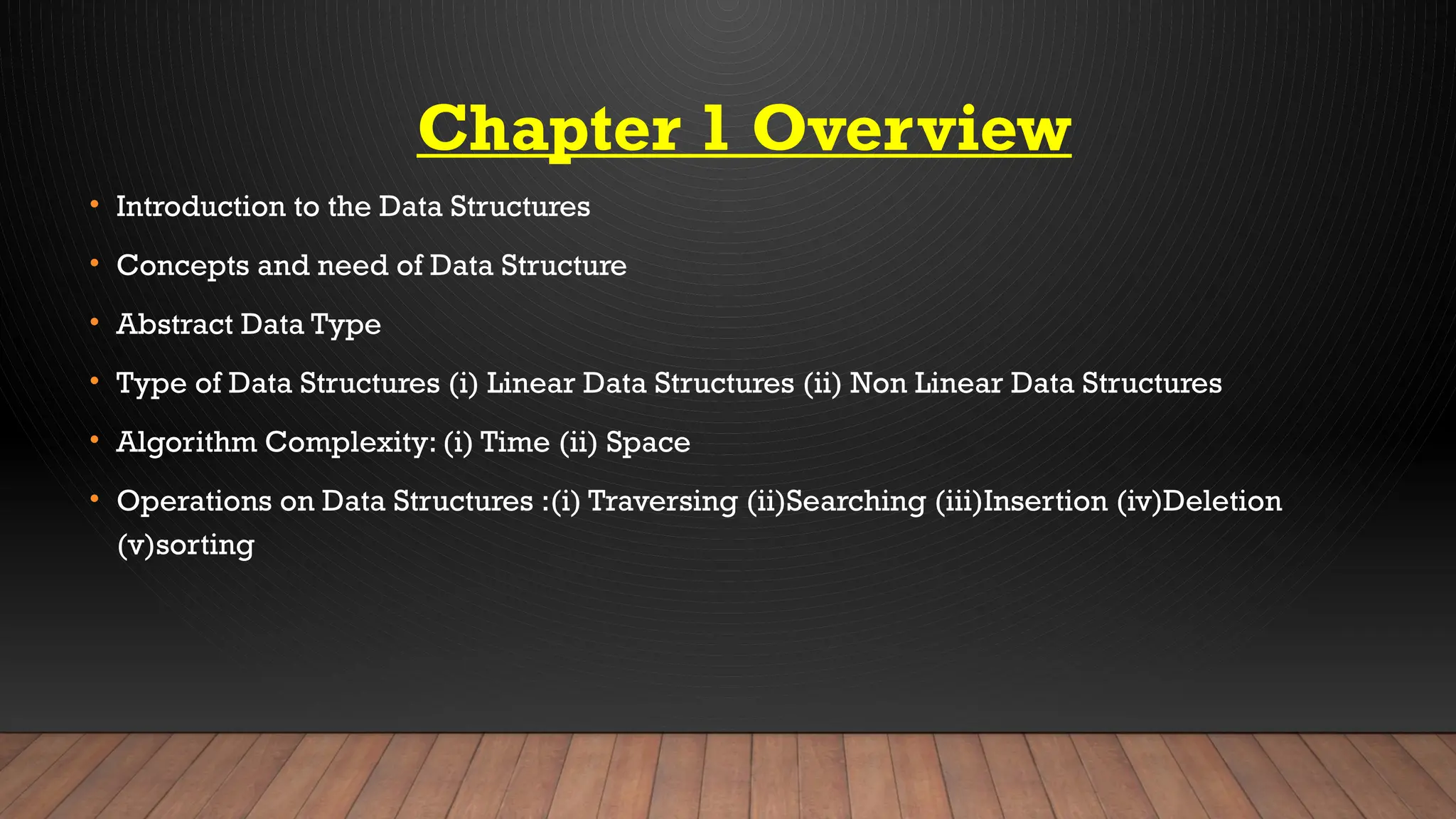 Chapter 1 Overview
• Introduction to the Data Structures
• Concepts and need of Data Structure
• Abstract Data Type
• Type of Data Structures (i) Linear Data Structures (ii) Non Linear Data Structures
• Algorithm Complexity: (i) Time (ii) Space
• Operations on Data Structures :(i) Traversing (ii)Searching (iii)Insertion (iv)Deletion
(v)sorting
 