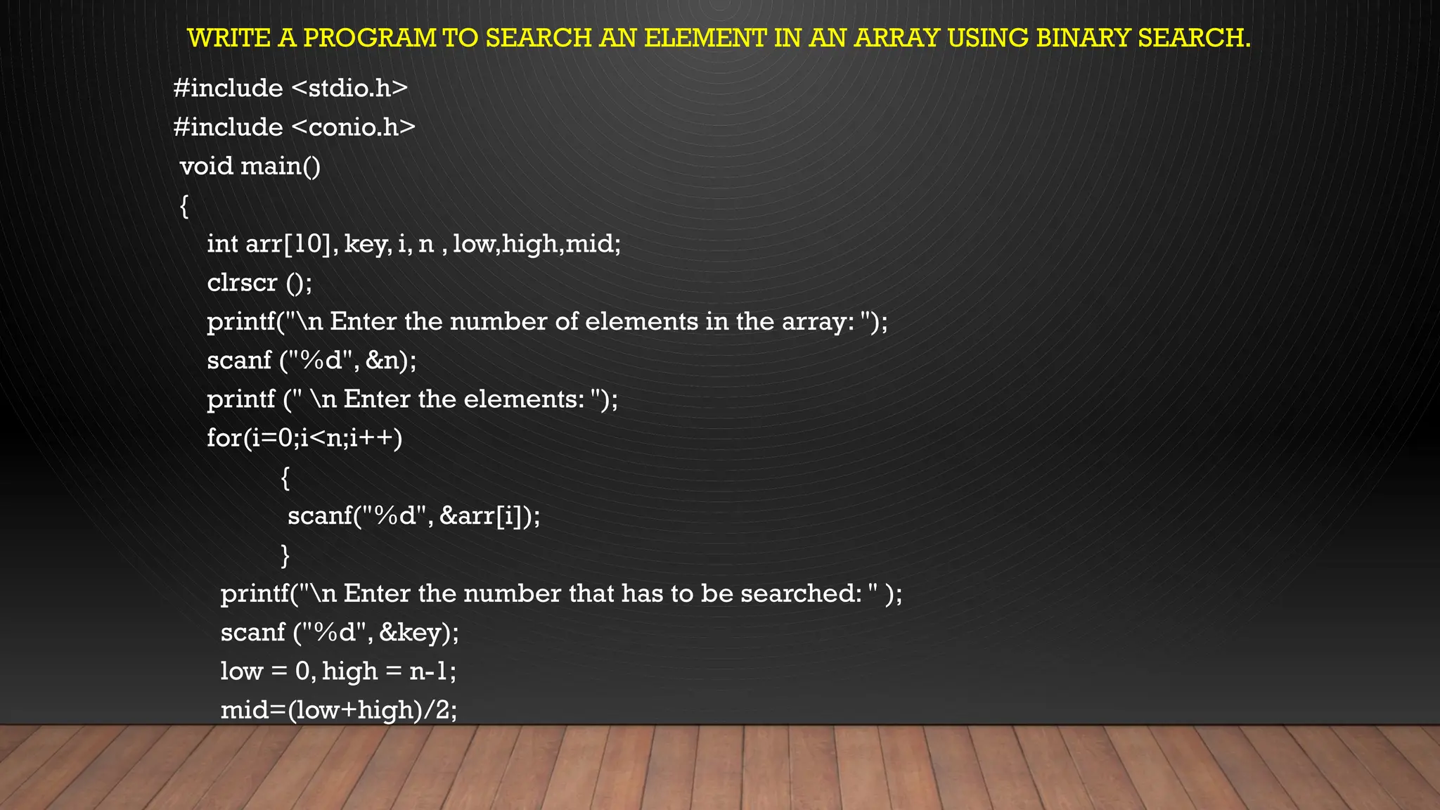 WRITE A PROGRAM TO SEARCH AN ELEMENT IN AN ARRAY USING BINARY SEARCH.
#include <stdio.h>
#include <conio.h>
void main()
{
int arr[10], key, i, n , low,high,mid;
clrscr ();
printf("n Enter the number of elements in the array: ");
scanf ("%d", &n);
printf (" n Enter the elements: ");
for(i=0;i<n;i++)
{
scanf("%d", &arr[i]);
}
printf("n Enter the number that has to be searched: " );
scanf ("%d", &key);
low = 0, high = n-1;
mid=(low+high)/2;
 