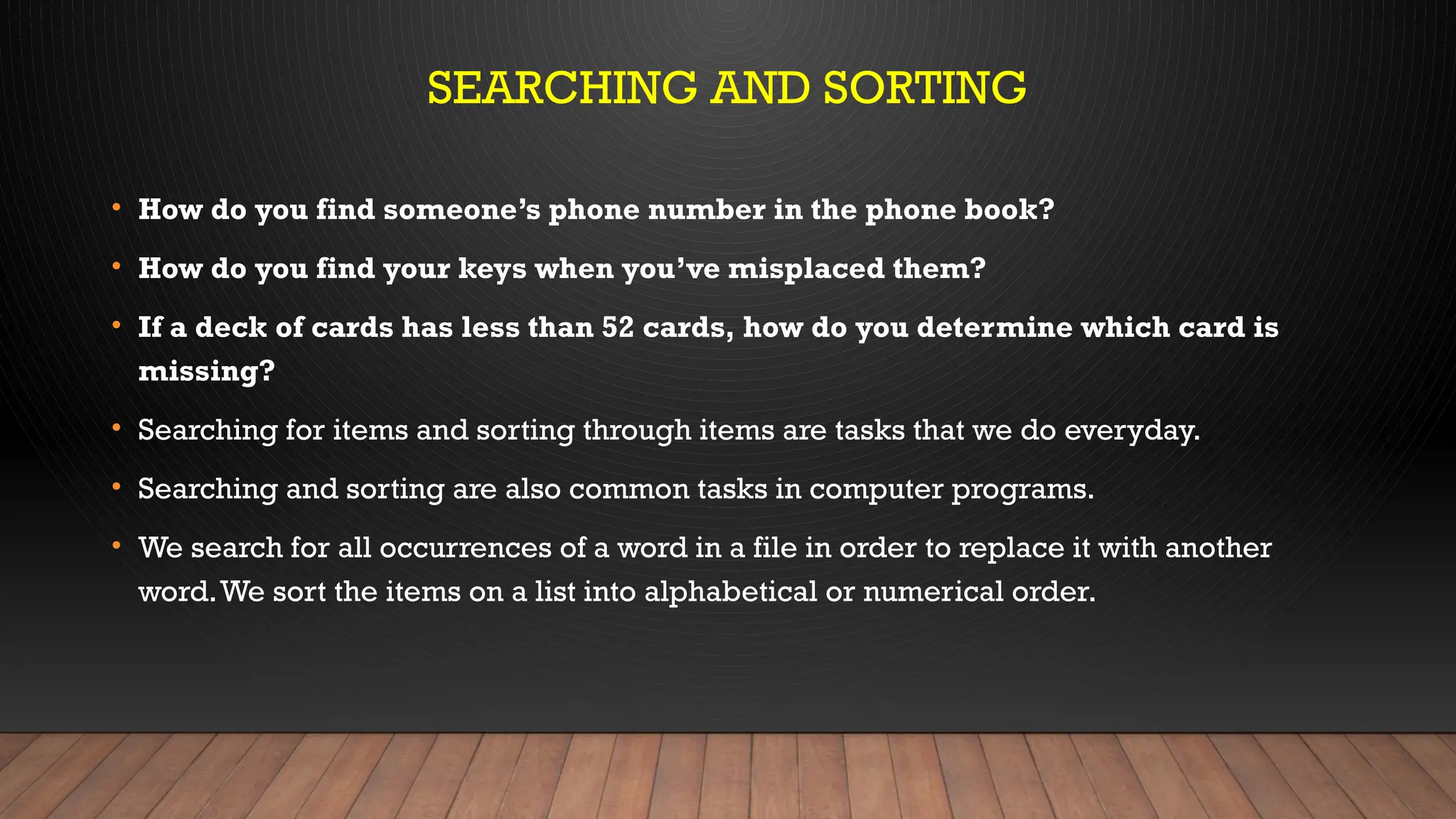 SEARCHING AND SORTING
• How do you find someone’s phone number in the phone book?
• How do you find your keys when you’ve misplaced them?
• If a deck of cards has less than 52 cards, how do you determine which card is
missing?
• Searching for items and sorting through items are tasks that we do everyday.
• Searching and sorting are also common tasks in computer programs.
• We search for all occurrences of a word in a file in order to replace it with another
word.We sort the items on a list into alphabetical or numerical order.
 