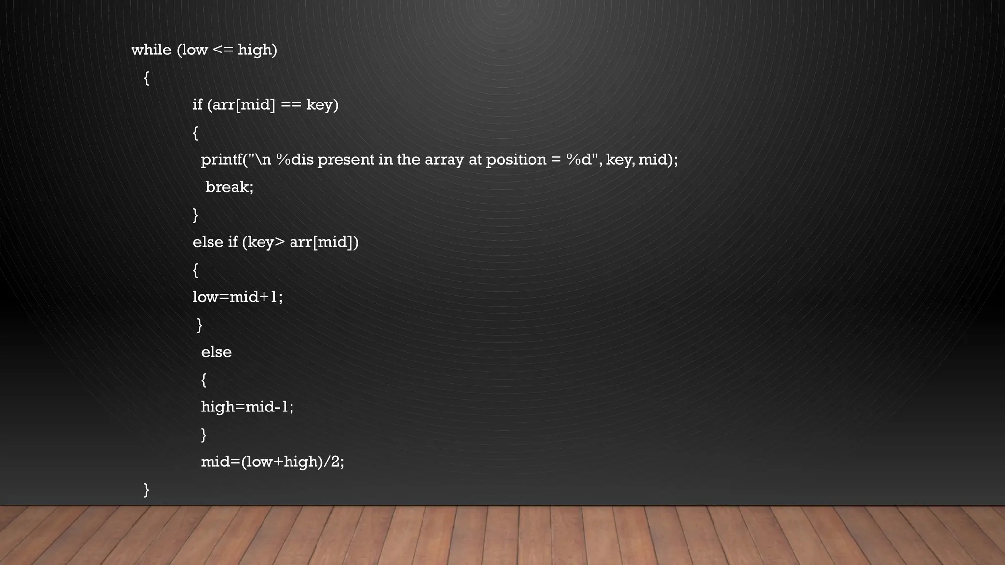 while (low <= high)
{
if (arr[mid] == key)
{
printf("n %dis present in the array at position = %d", key, mid);
break;
}
else if (key> arr[mid])
{
low=mid+1;
}
else
{
high=mid-1;
}
mid=(low+high)/2;
}
 