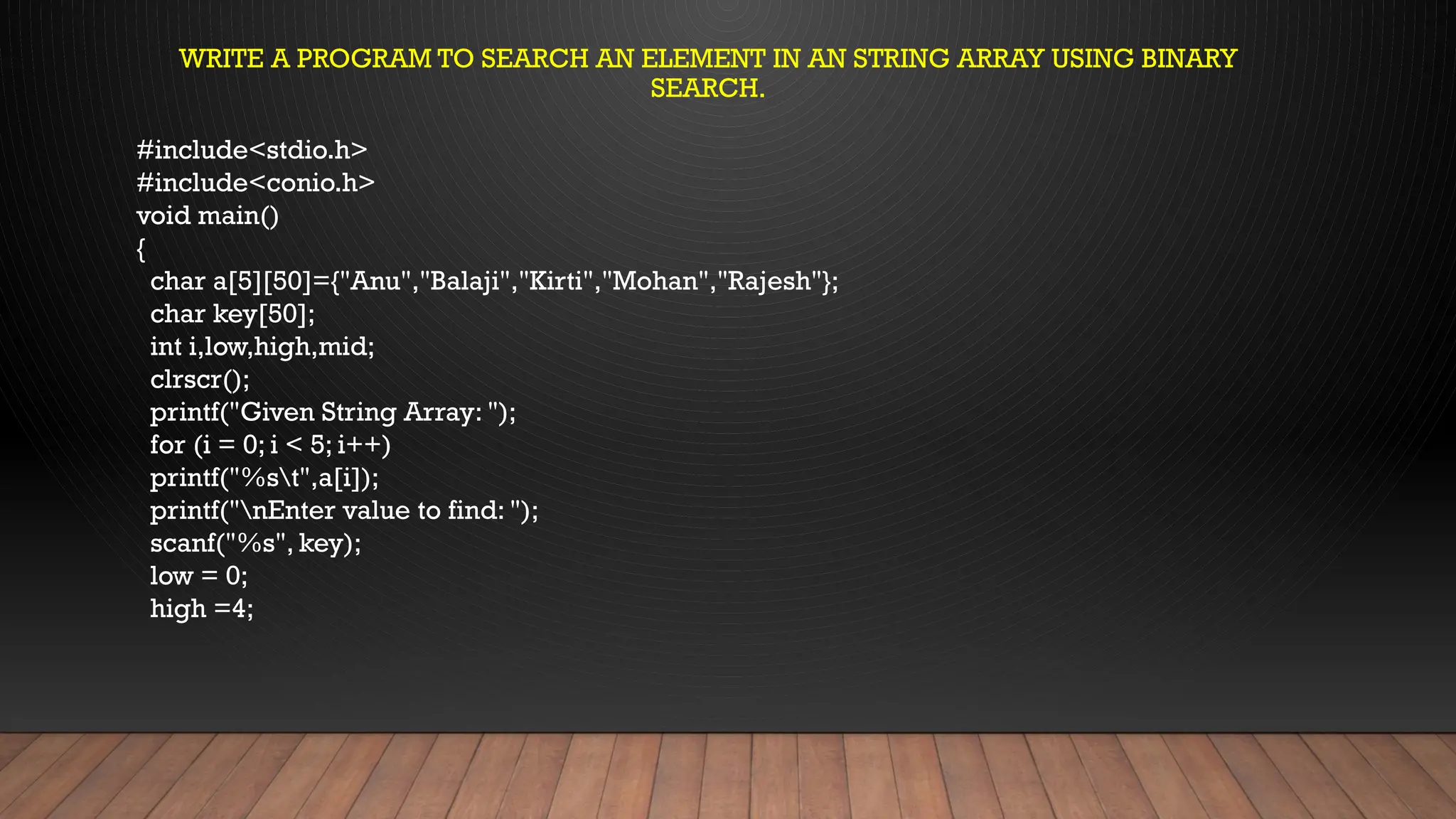#include<stdio.h>
#include<conio.h>
void main()
{
char a[5][50]={"Anu","Balaji","Kirti","Mohan","Rajesh"};
char key[50];
int i,low,high,mid;
clrscr();
printf("Given String Array: ");
for (i = 0; i < 5; i++)
printf("%st",a[i]);
printf("nEnter value to find: ");
scanf("%s", key);
low = 0;
high =4;
WRITE A PROGRAM TO SEARCH AN ELEMENT IN AN STRING ARRAY USING BINARY
SEARCH.
 