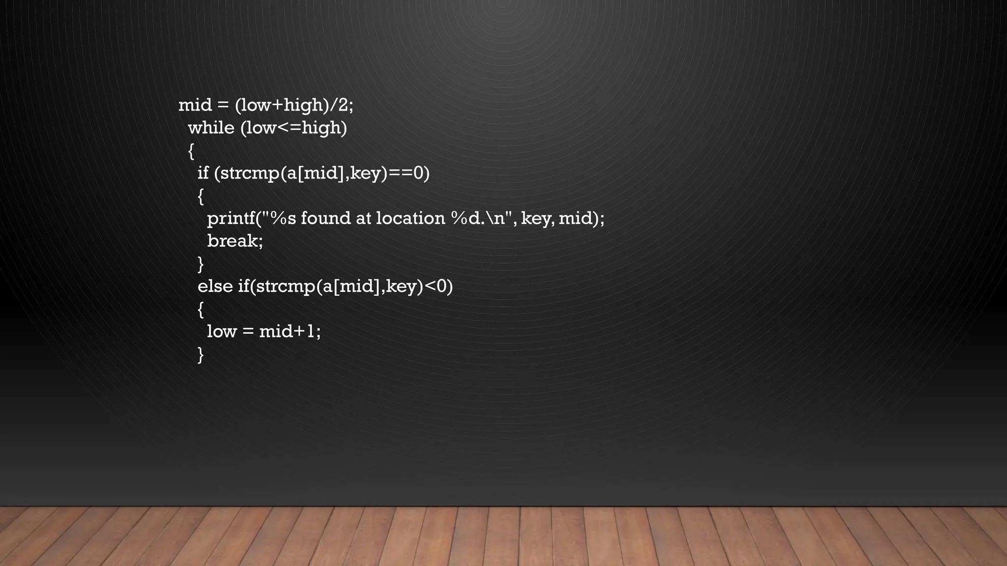 mid = (low+high)/2;
while (low<=high)
{
if (strcmp(a[mid],key)==0)
{
printf("%s found at location %d.n", key, mid);
break;
}
else if(strcmp(a[mid],key)<0)
{
low = mid+1;
}
 