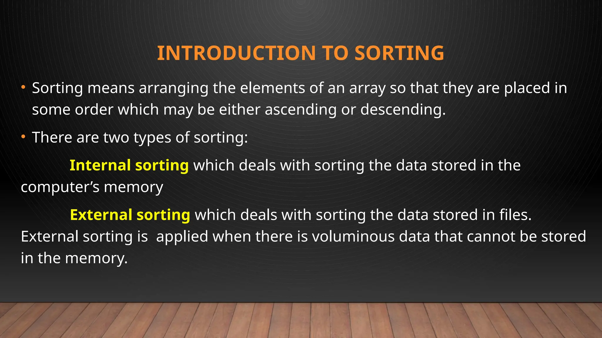INTRODUCTION TO SORTING
• Sorting means arranging the elements of an array so that they are placed in
some order which may be either ascending or descending.
• There are two types of sorting:
Internal sorting which deals with sorting the data stored in the
computer’s memory
External sorting which deals with sorting the data stored in files.
External sorting is applied when there is voluminous data that cannot be stored
in the memory.
 