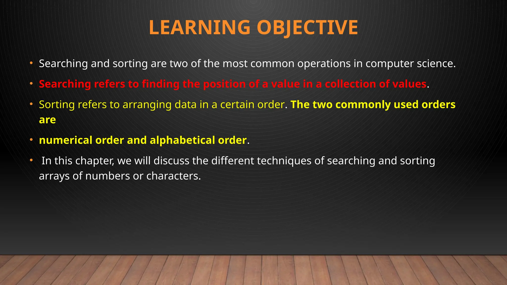 LEARNING OBJECTIVE
• Searching and sorting are two of the most common operations in computer science.
• Searching refers to finding the position of a value in a collection of values.
• Sorting refers to arranging data in a certain order. The two commonly used orders
are
• numerical order and alphabetical order.
• In this chapter, we will discuss the different techniques of searching and sorting
arrays of numbers or characters.
 