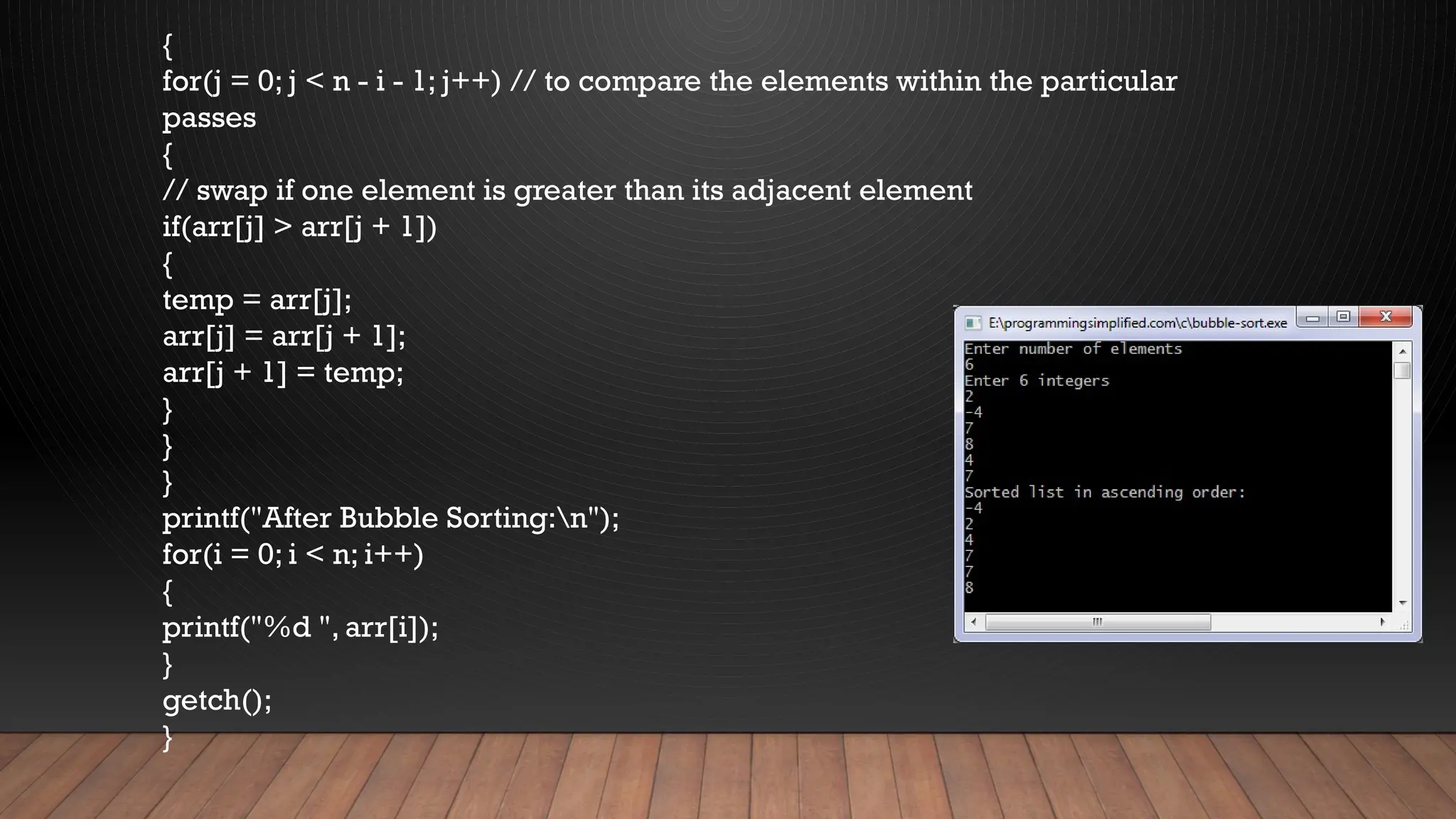 {
for(j = 0; j < n - i - 1; j++) // to compare the elements within the particular
passes
{
// swap if one element is greater than its adjacent element
if(arr[j] > arr[j + 1])
{
temp = arr[j];
arr[j] = arr[j + 1];
arr[j + 1] = temp;
}
}
}
printf("After Bubble Sorting:n");
for(i = 0; i < n; i++)
{
printf("%d ", arr[i]);
}
getch();
}
 