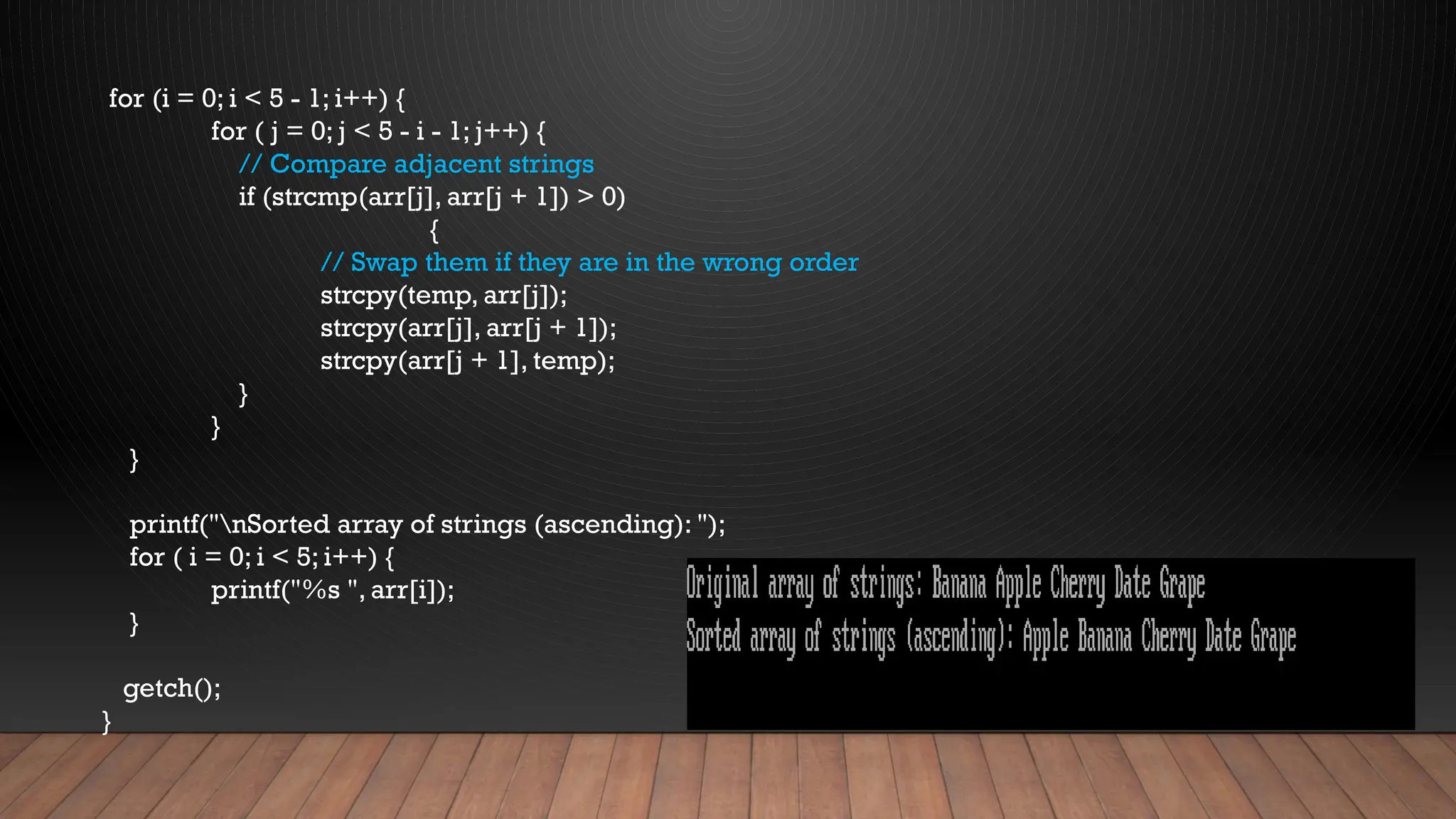 for (i = 0; i < 5 - 1; i++) {
for ( j = 0; j < 5 - i - 1; j++) {
// Compare adjacent strings
if (strcmp(arr[j], arr[j + 1]) > 0)
{
// Swap them if they are in the wrong order
strcpy(temp, arr[j]);
strcpy(arr[j], arr[j + 1]);
strcpy(arr[j + 1], temp);
}
}
}
printf("nSorted array of strings (ascending): ");
for ( i = 0; i < 5; i++) {
printf("%s ", arr[i]);
}
getch();
}
 