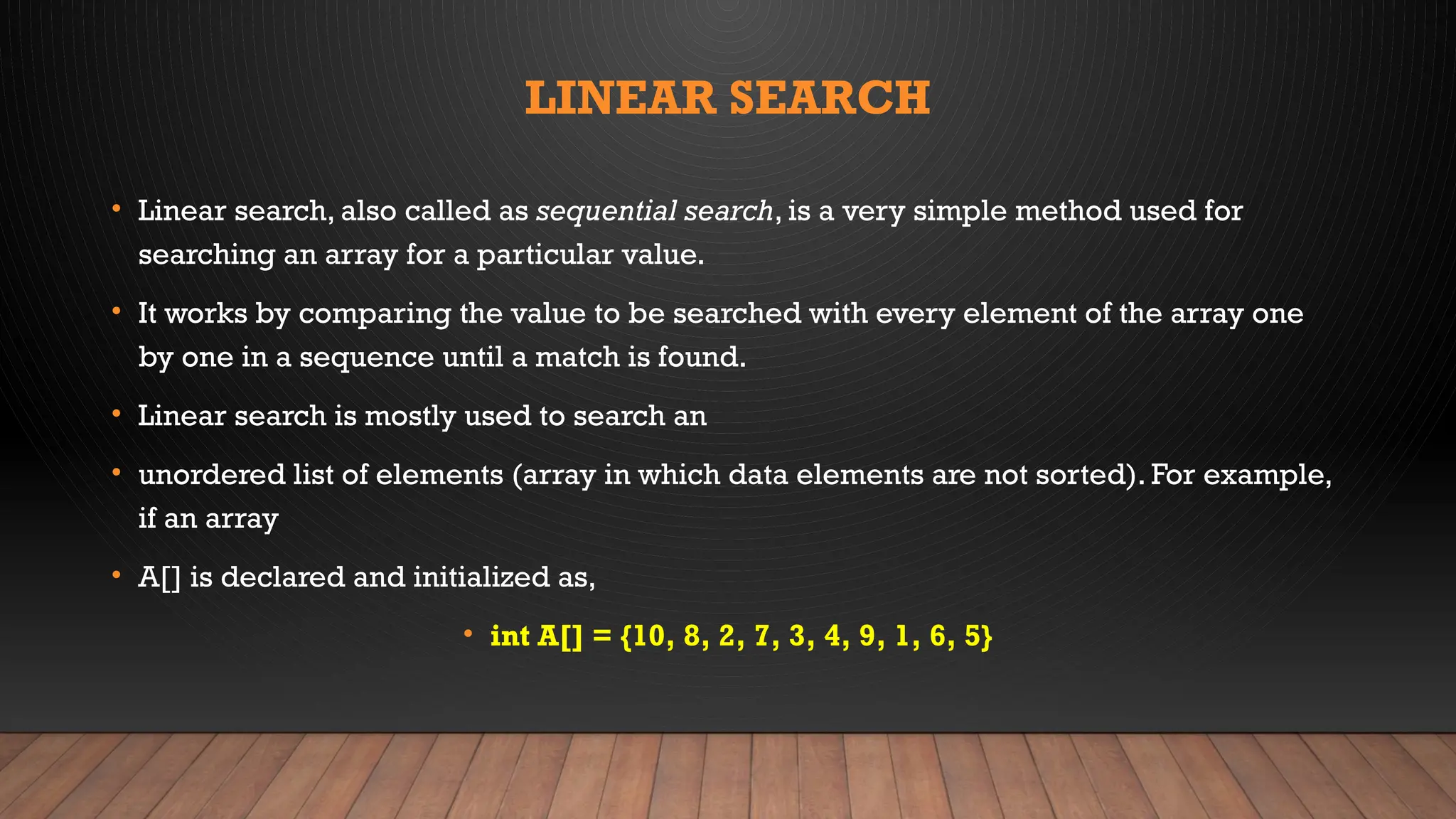 LINEAR SEARCH
• Linear search, also called as sequential search, is a very simple method used for
searching an array for a particular value.
• It works by comparing the value to be searched with every element of the array one
by one in a sequence until a match is found.
• Linear search is mostly used to search an
• unordered list of elements (array in which data elements are not sorted). For example,
if an array
• A[] is declared and initialized as,
• int A[] = {10, 8, 2, 7, 3, 4, 9, 1, 6, 5}
 