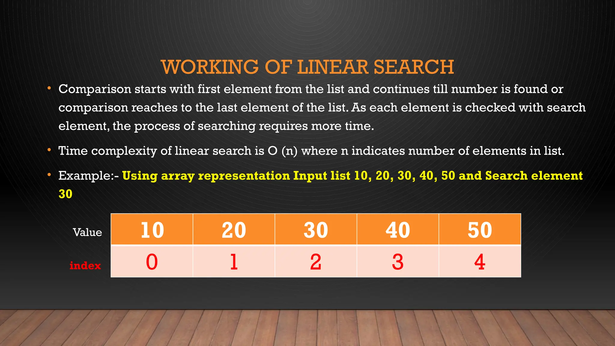 WORKING OF LINEAR SEARCH
• Comparison starts with first element from the list and continues till number is found or
comparison reaches to the last element of the list. As each element is checked with search
element, the process of searching requires more time.
• Time complexity of linear search is O (n) where n indicates number of elements in list.
• Example:- Using array representation Input list 10, 20, 30, 40, 50 and Search element
30
10 20 30 40 50
0 1 2 3 4
Value
index
 