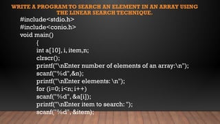 WRITE A PROGRAM TO SEARCH AN ELEMENT IN AN ARRAY USING
THE LINEAR SEARCH TECHNIQUE.
#include<stdio.h>
#include<conio.h>
void main()
{
int a[10], i, item,n;
clrscr();
printf("nEnter number of elements of an array:n");
scanf("%d",&n);
printf("nEnter elements: n");
for (i=0; i<n; i++)
scanf("%d", &a[i]);
printf("nEnter item to search: ");
scanf("%d", &item);
 